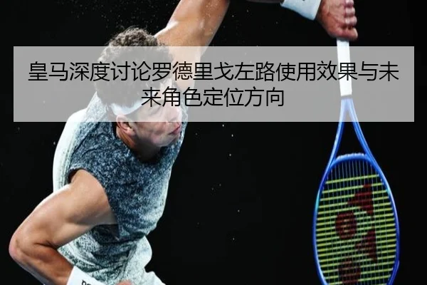 皇马深度讨论罗德里戈左路使用效果与未来角色定位方向