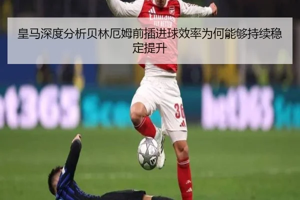 皇马深度分析贝林厄姆前插进球效率为何能够持续稳定提升