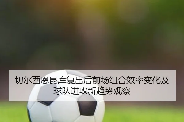 切尔西恩昆库复出后前场组合效率变化及球队进攻新趋势观察