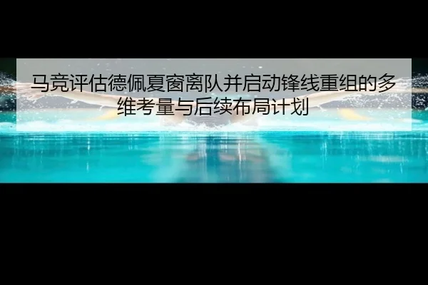马竞评估德佩夏窗离队并启动锋线重组的多维考量与后续布局计划